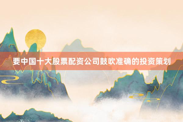 要中国十大股票配资公司鼓吹准确的投资策划