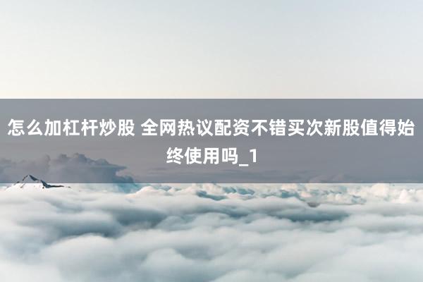 怎么加杠杆炒股 全网热议配资不错买次新股值得始终使用吗_1