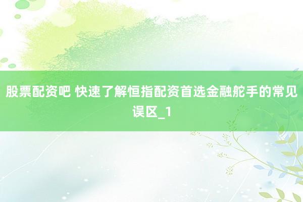 股票配资吧 快速了解恒指配资首选金融舵手的常见误区_1
