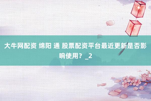 大牛网配资 绵阳 通 股票配资平台最近更新是否影响使用？_2