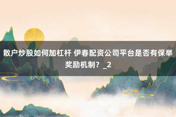 散户炒股如何加杠杆 伊春配资公司平台是否有保举奖励机制？_2